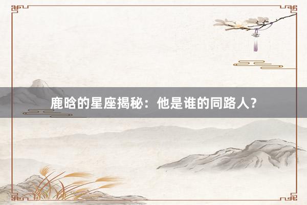 鹿晗的星座揭秘：他是谁的同路人？