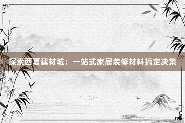 探索西夏建材城：一站式家居装修材料搞定决策